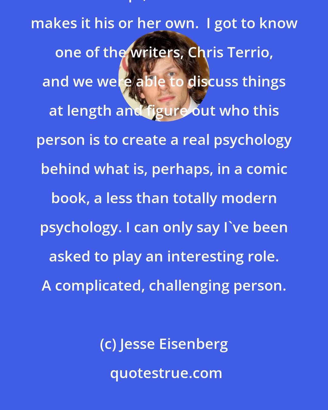 Jesse Eisenberg: There are some indications of how the character should behave based on the script, and then as actor makes it his or her own.  I got to know one of the writers, Chris Terrio, and we were able to discuss things at length and figure out who this person is to create a real psychology behind what is, perhaps, in a comic book, a less than totally modern psychology. I can only say I've been asked to play an interesting role. A complicated, challenging person.