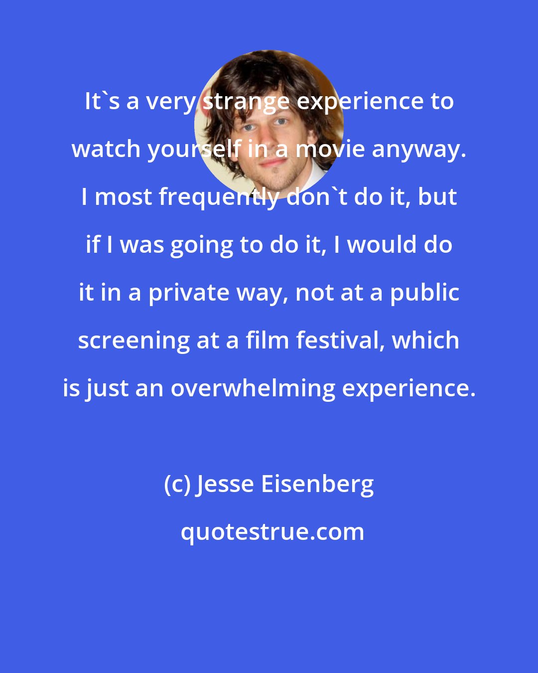 Jesse Eisenberg: It's a very strange experience to watch yourself in a movie anyway. I most frequently don't do it, but if I was going to do it, I would do it in a private way, not at a public screening at a film festival, which is just an overwhelming experience.