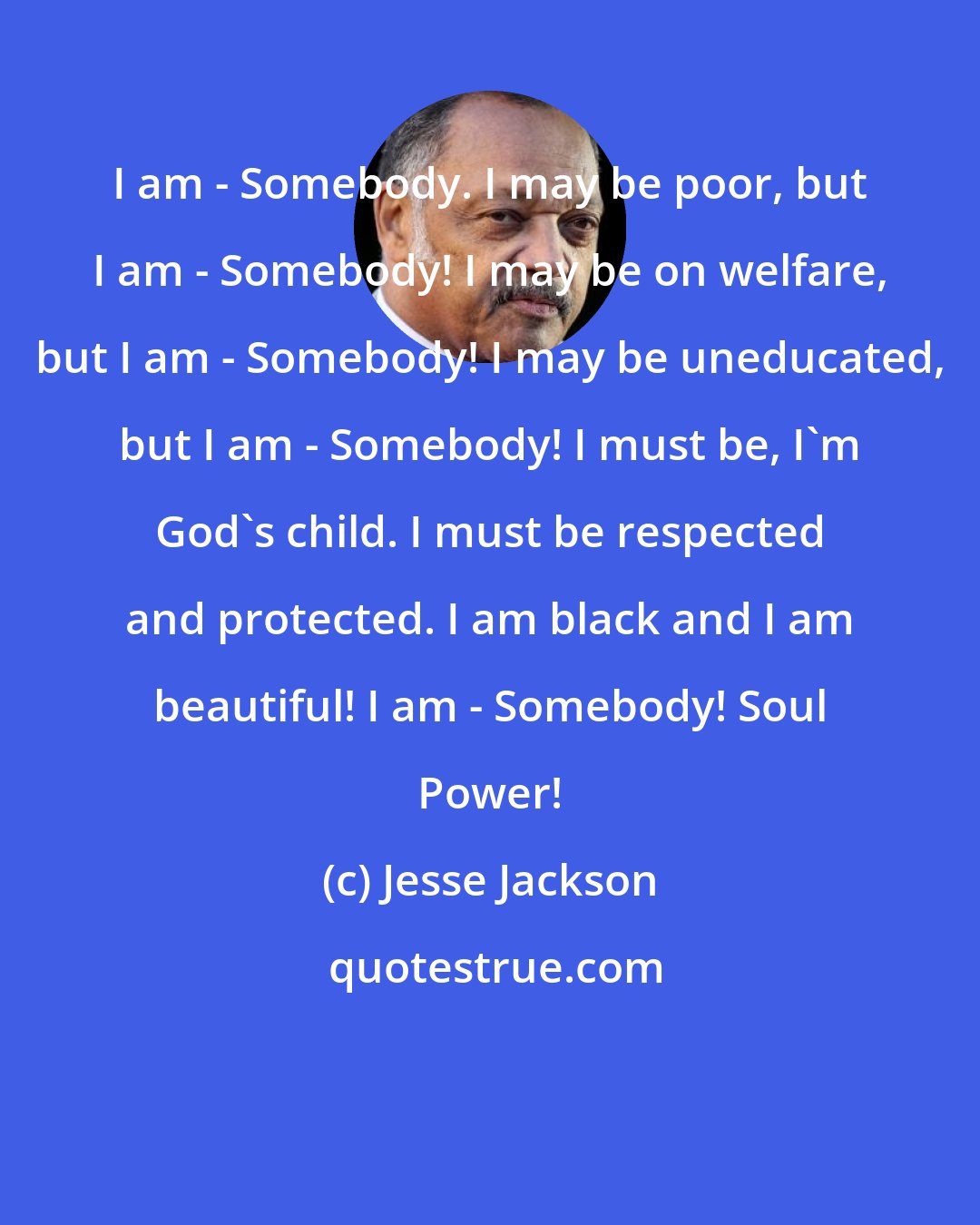 Jesse Jackson: I am - Somebody. I may be poor, but I am - Somebody! I may be on welfare, but I am - Somebody! I may be uneducated, but I am - Somebody! I must be, I'm God's child. I must be respected and protected. I am black and I am beautiful! I am - Somebody! Soul Power!