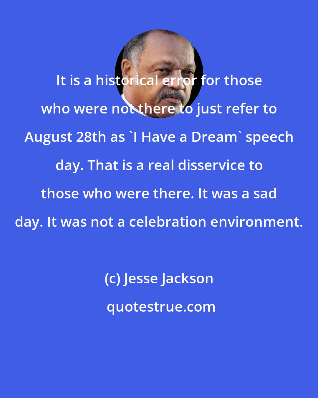 Jesse Jackson: It is a historical error for those who were not there to just refer to August 28th as 'I Have a Dream' speech day. That is a real disservice to those who were there. It was a sad day. It was not a celebration environment.