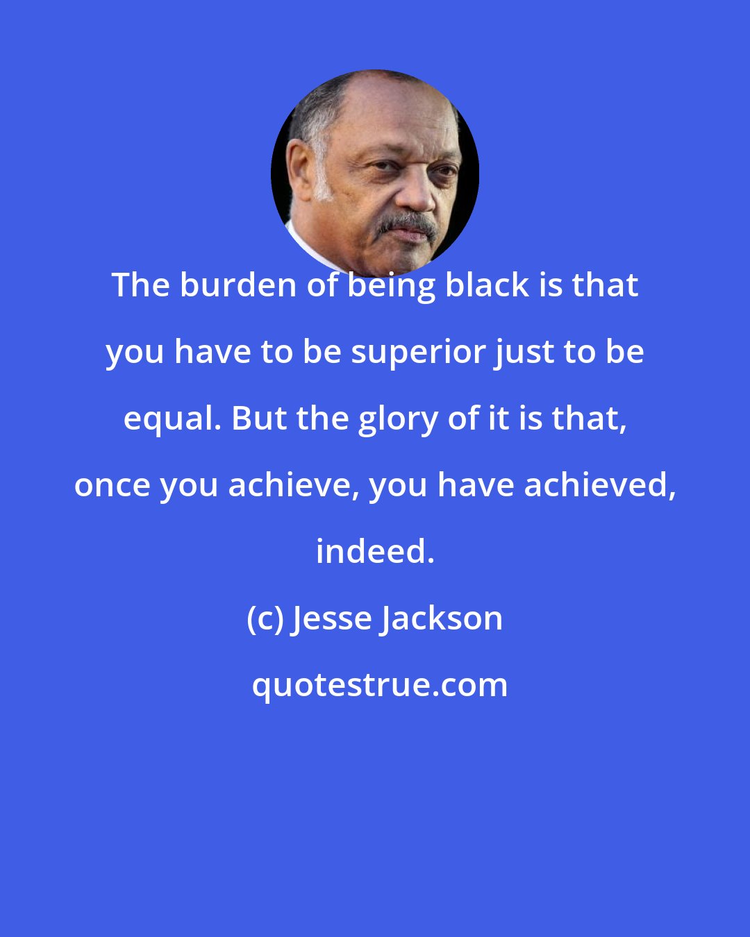 Jesse Jackson: The burden of being black is that you have to be superior just to be equal. But the glory of it is that, once you achieve, you have achieved, indeed.