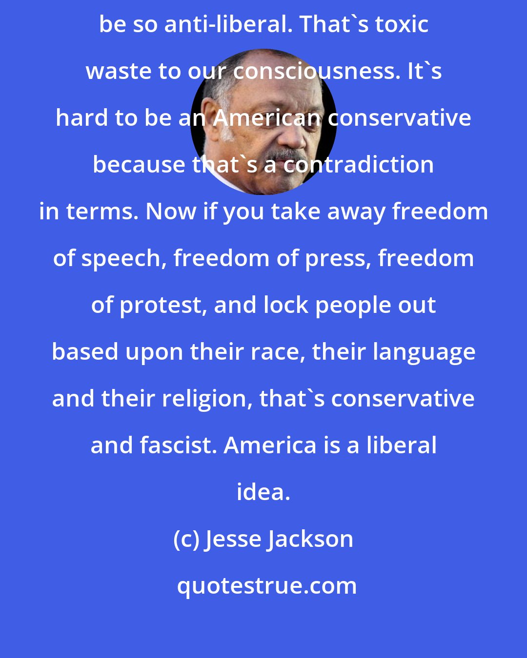 Jesse Jackson: How can you have in our country that is based upon liberality and liberation, be so anti-liberal. That's toxic waste to our consciousness. It's hard to be an American conservative because that's a contradiction in terms. Now if you take away freedom of speech, freedom of press, freedom of protest, and lock people out based upon their race, their language and their religion, that's conservative and fascist. America is a liberal idea.