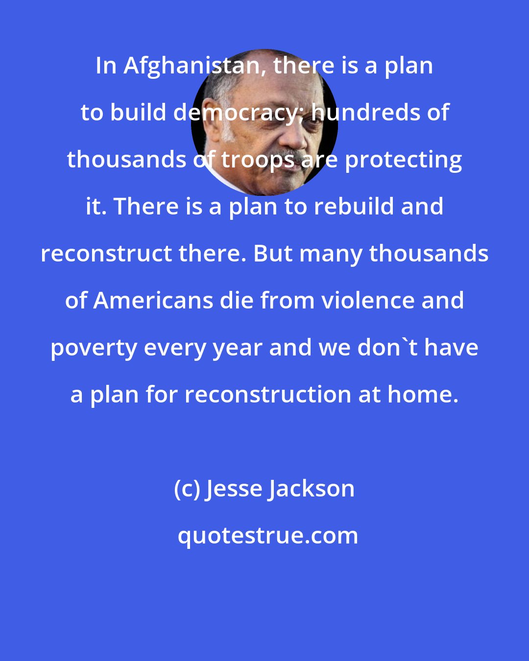 Jesse Jackson: In Afghanistan, there is a plan to build democracy; hundreds of thousands of troops are protecting it. There is a plan to rebuild and reconstruct there. But many thousands of Americans die from violence and poverty every year and we don't have a plan for reconstruction at home.