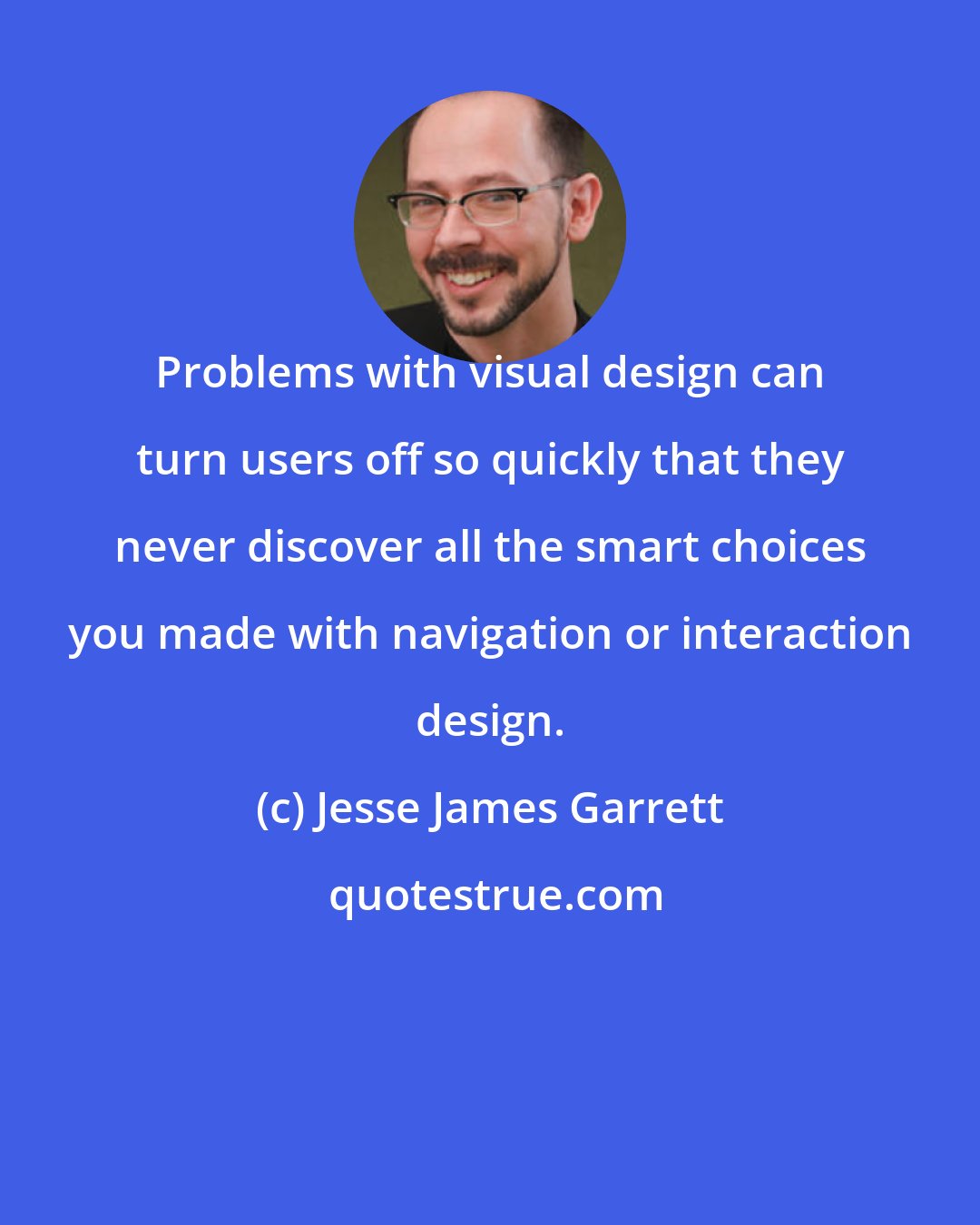 Jesse James Garrett: Problems with visual design can turn users off so quickly that they never discover all the smart choices you made with navigation or interaction design.