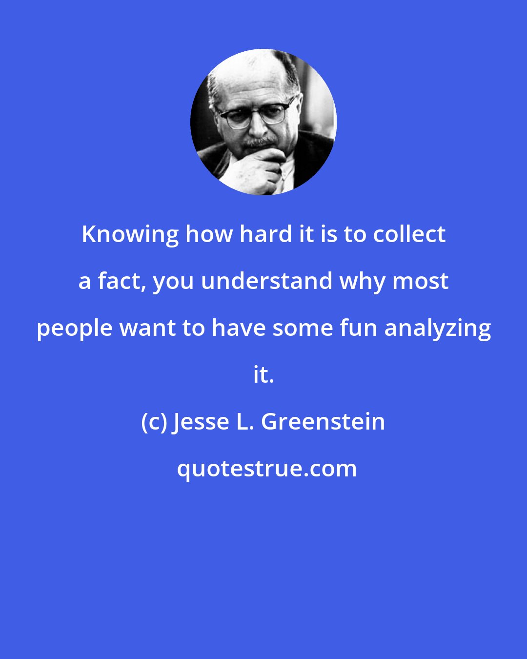 Jesse L. Greenstein: Knowing how hard it is to collect a fact, you understand why most people want to have some fun analyzing it.