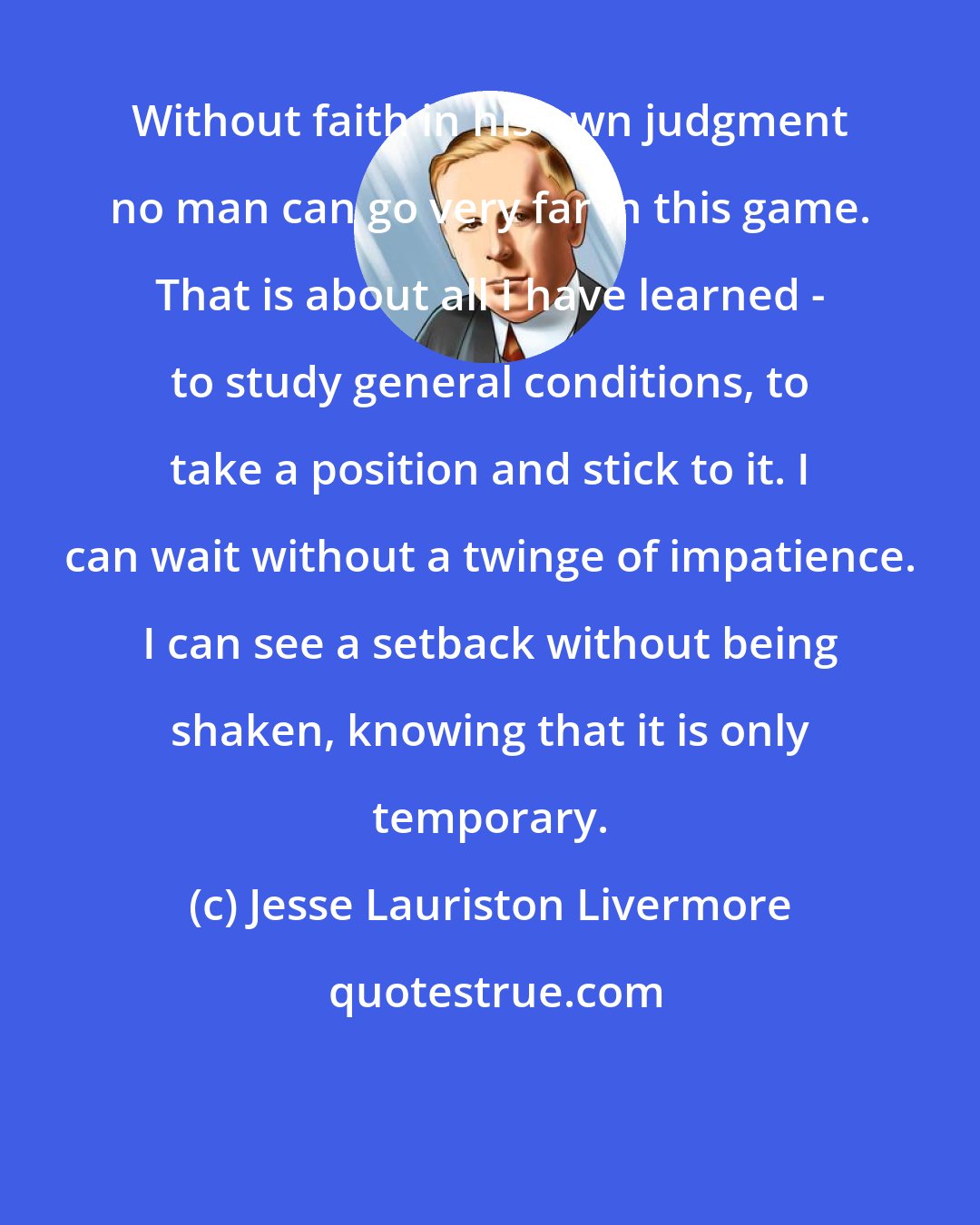 Jesse Lauriston Livermore: Without faith in his own judgment no man can go very far in this game. That is about all I have learned - to study general conditions, to take a position and stick to it. I can wait without a twinge of impatience. I can see a setback without being shaken, knowing that it is only temporary.