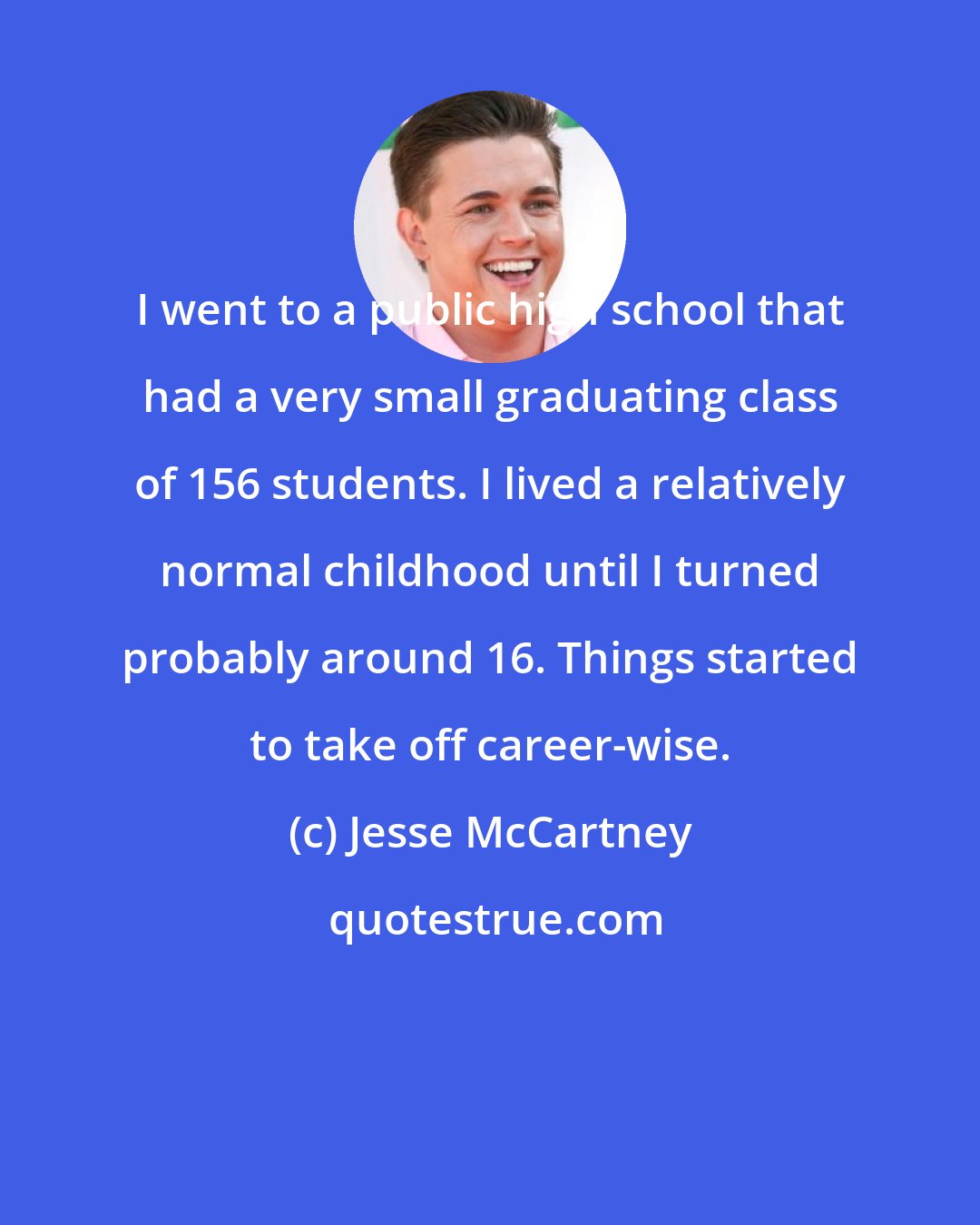 Jesse McCartney: I went to a public high school that had a very small graduating class of 156 students. I lived a relatively normal childhood until I turned probably around 16. Things started to take off career-wise.