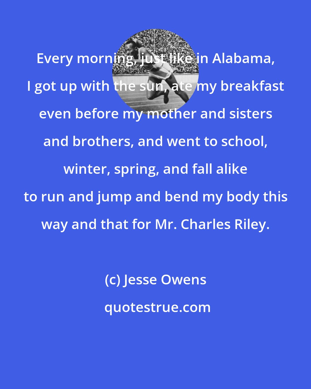 Jesse Owens: Every morning, just like in Alabama, I got up with the sun, ate my breakfast even before my mother and sisters and brothers, and went to school, winter, spring, and fall alike to run and jump and bend my body this way and that for Mr. Charles Riley.