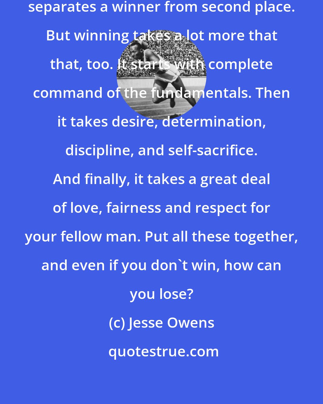 Jesse Owens: In the end, it's extra effort that separates a winner from second place. But winning takes a lot more that that, too. It starts with complete command of the fundamentals. Then it takes desire, determination, discipline, and self-sacrifice. And finally, it takes a great deal of love, fairness and respect for your fellow man. Put all these together, and even if you don't win, how can you lose?