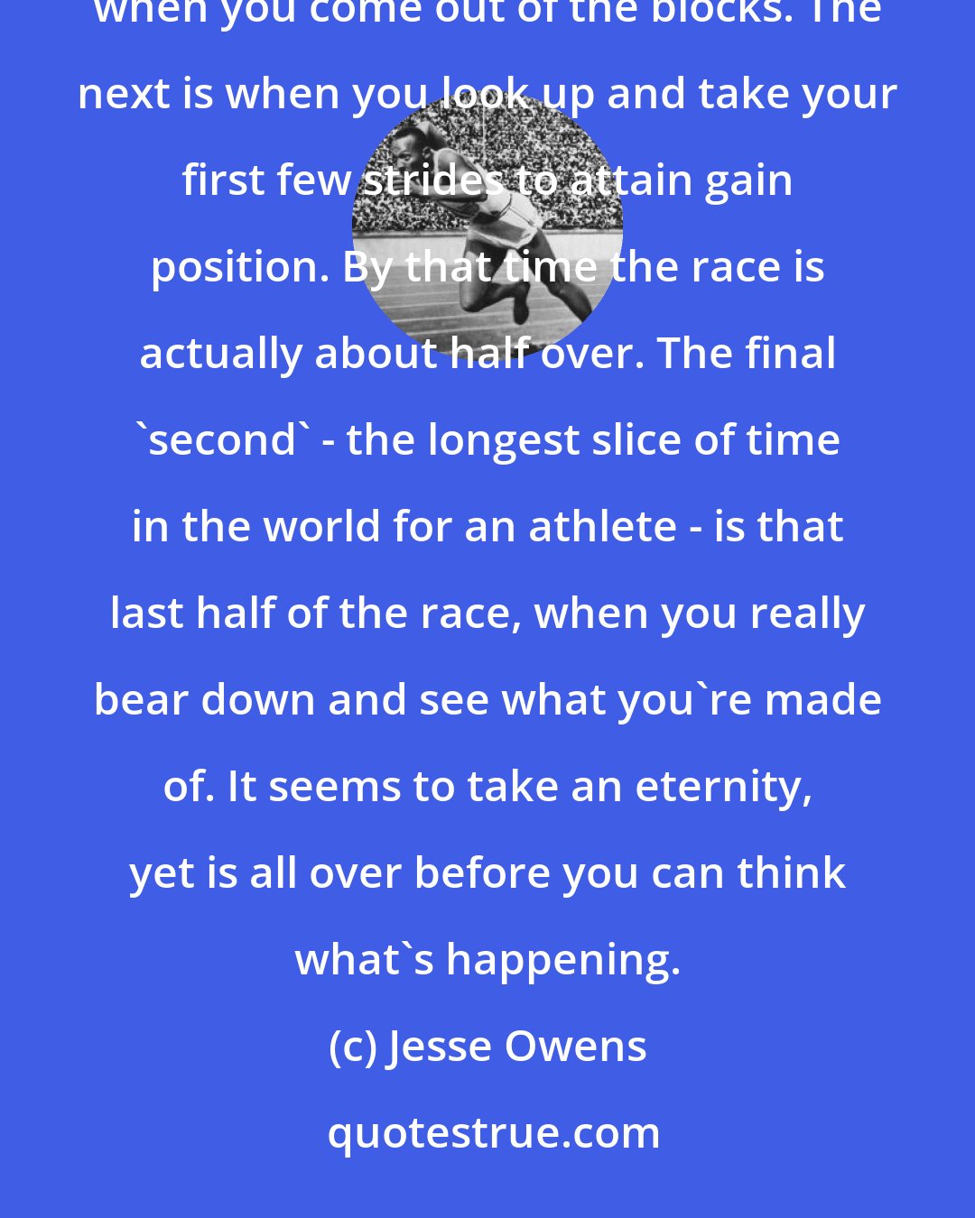 Jesse Owens: To a sprinter, the hundred-yard dash is over in three seconds, not nine or ten. The first 'second' is when you come out of the blocks. The next is when you look up and take your first few strides to attain gain position. By that time the race is actually about half over. The final 'second' - the longest slice of time in the world for an athlete - is that last half of the race, when you really bear down and see what you're made of. It seems to take an eternity, yet is all over before you can think what's happening.