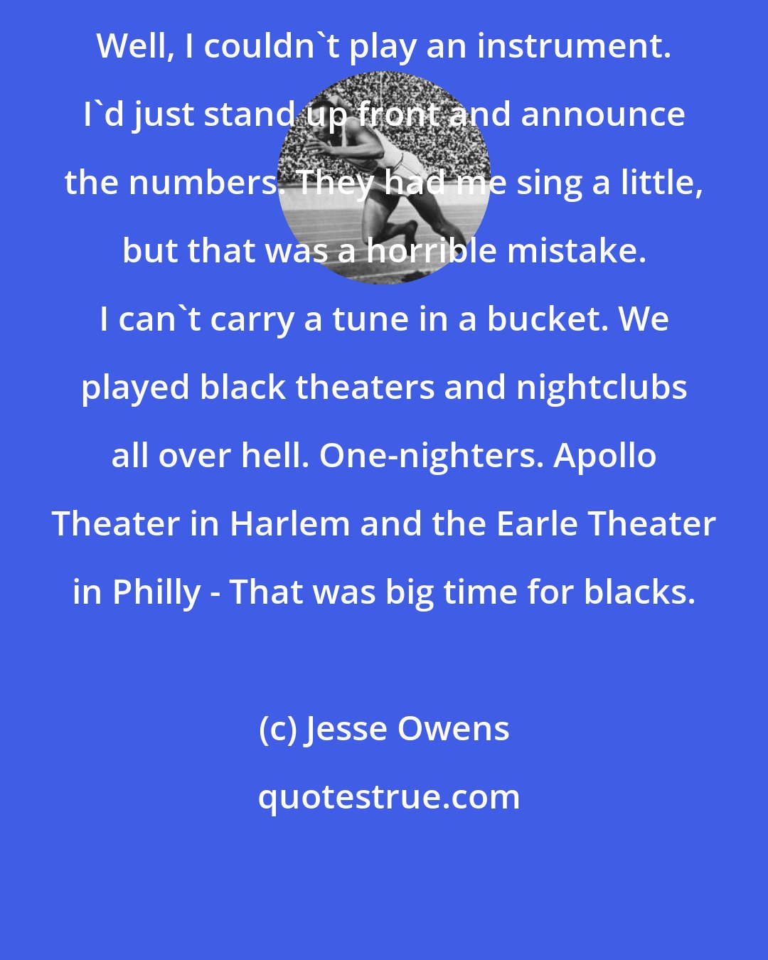 Jesse Owens: Well, I couldn't play an instrument. I'd just stand up front and announce the numbers. They had me sing a little, but that was a horrible mistake. I can't carry a tune in a bucket. We played black theaters and nightclubs all over hell. One-nighters. Apollo Theater in Harlem and the Earle Theater in Philly - That was big time for blacks.