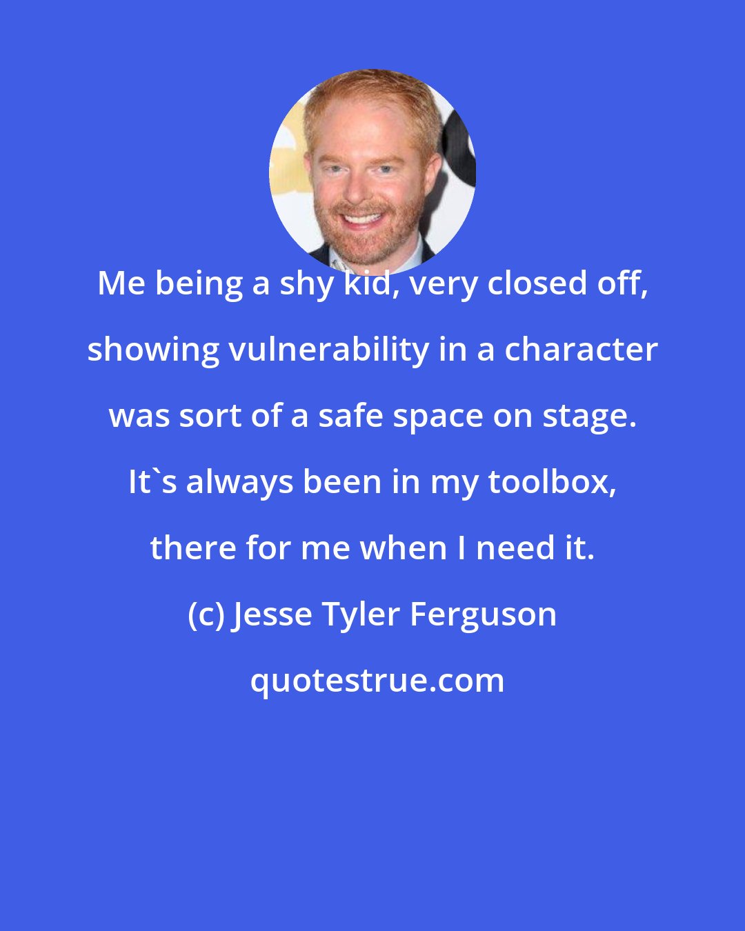Jesse Tyler Ferguson: Me being a shy kid, very closed off, showing vulnerability in a character was sort of a safe space on stage. It's always been in my toolbox, there for me when I need it.