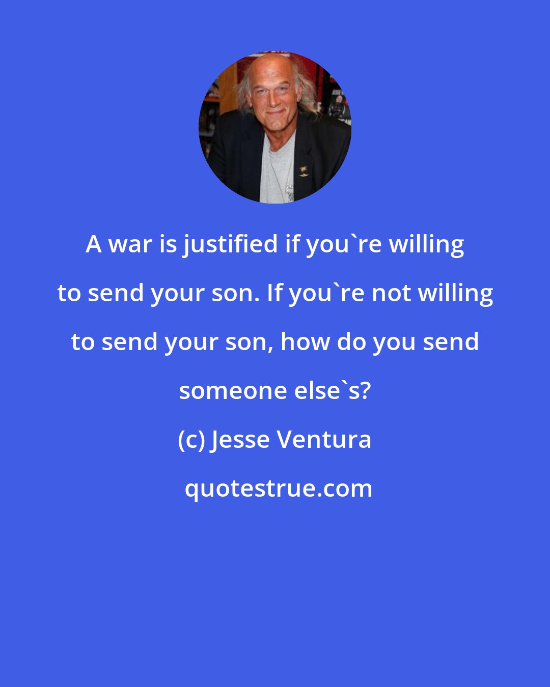 Jesse Ventura: A war is justified if you're willing to send your son. If you're not willing to send your son, how do you send someone else's?