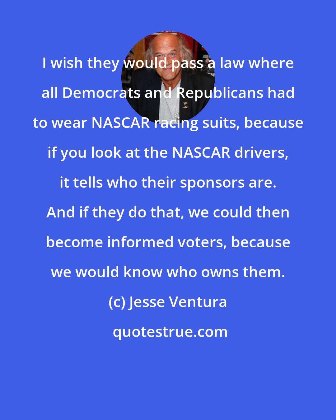 Jesse Ventura: I wish they would pass a law where all Democrats and Republicans had to wear NASCAR racing suits, because if you look at the NASCAR drivers, it tells who their sponsors are. And if they do that, we could then become informed voters, because we would know who owns them.