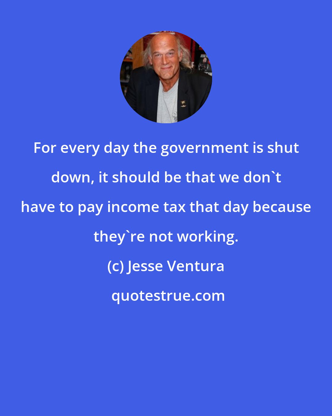 Jesse Ventura: For every day the government is shut down, it should be that we don't have to pay income tax that day because they're not working.