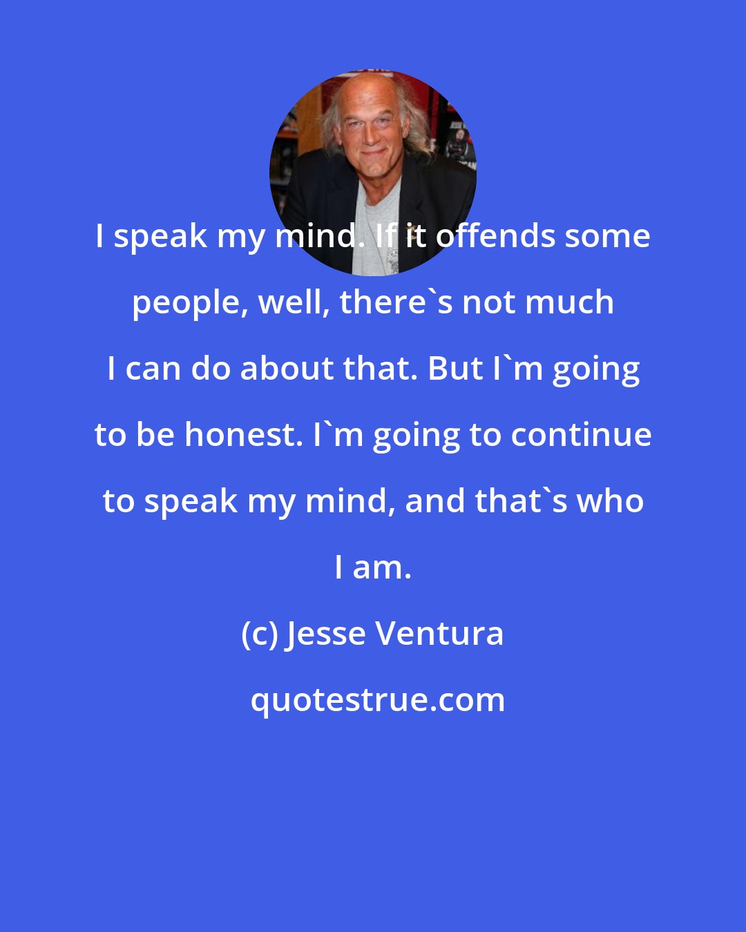 Jesse Ventura: I speak my mind. If it offends some people, well, there's not much I can do about that. But I'm going to be honest. I'm going to continue to speak my mind, and that's who I am.