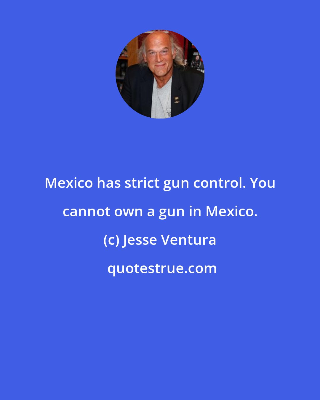 Jesse Ventura: Mexico has strict gun control. You cannot own a gun in Mexico.