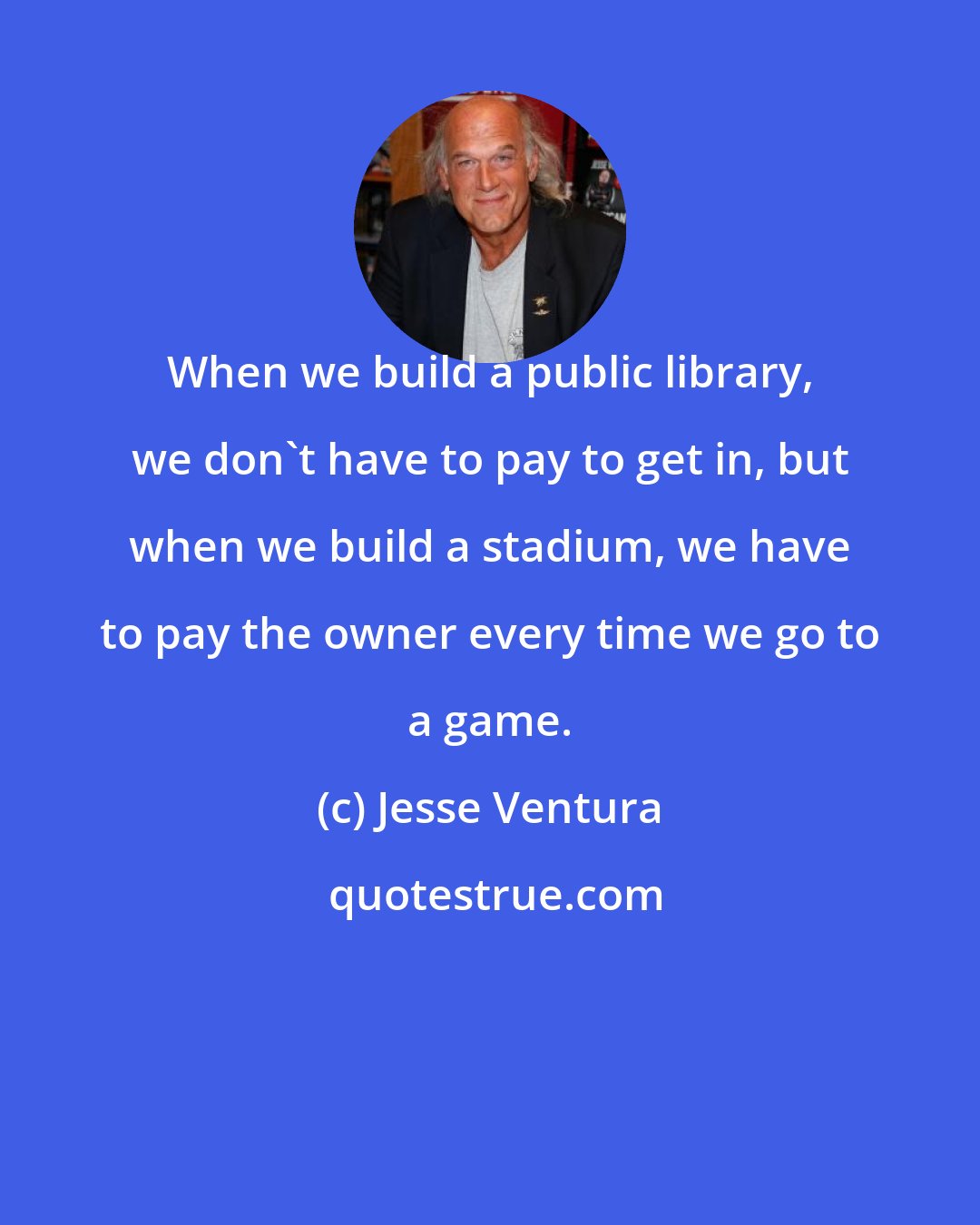 Jesse Ventura: When we build a public library, we don't have to pay to get in, but when we build a stadium, we have to pay the owner every time we go to a game.
