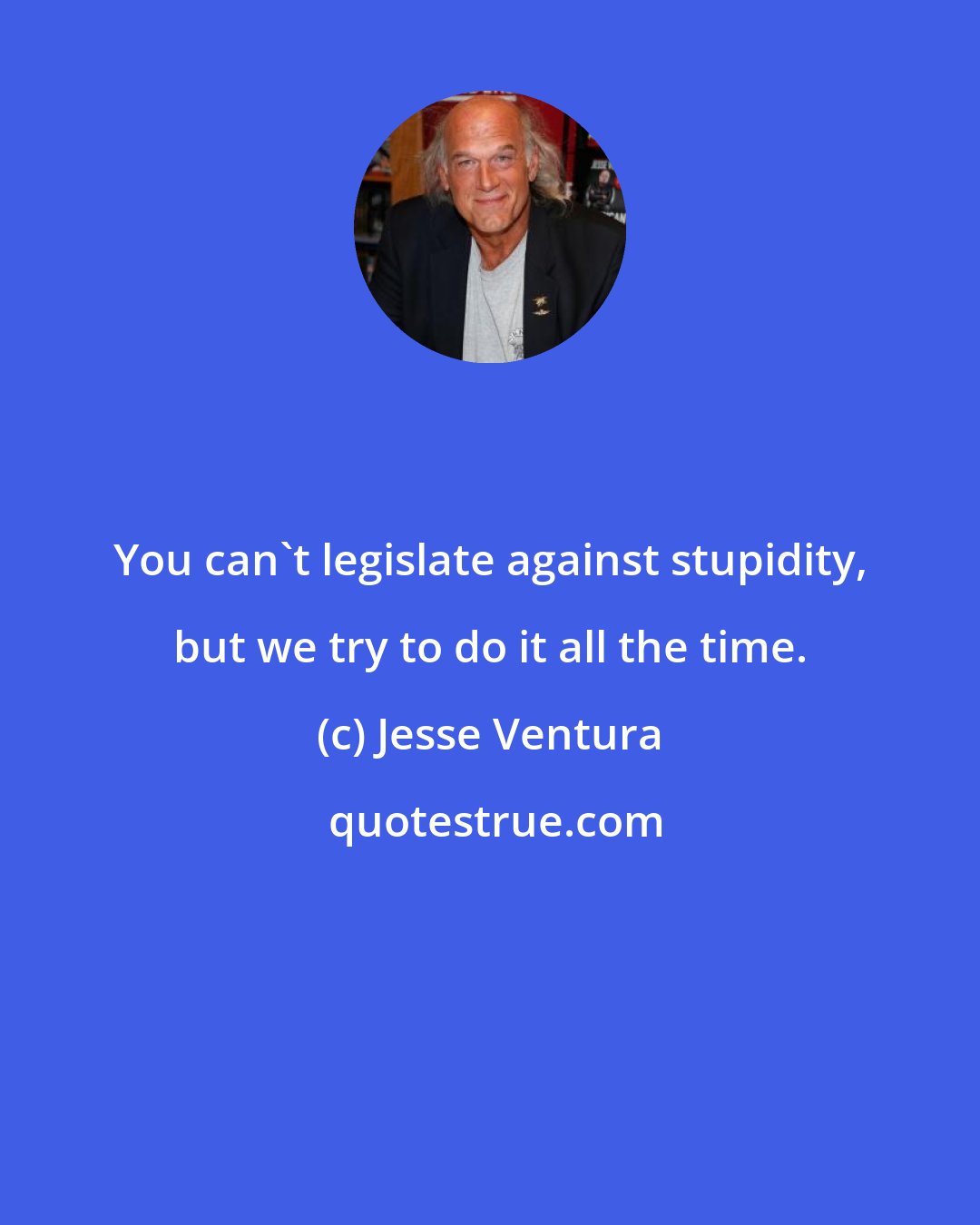 Jesse Ventura: You can't legislate against stupidity, but we try to do it all the time.