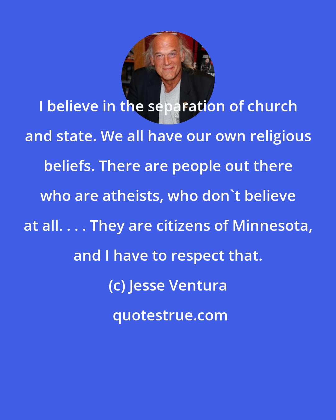 Jesse Ventura: I believe in the separation of church and state. We all have our own religious beliefs. There are people out there who are atheists, who don't believe at all. . . . They are citizens of Minnesota, and I have to respect that.