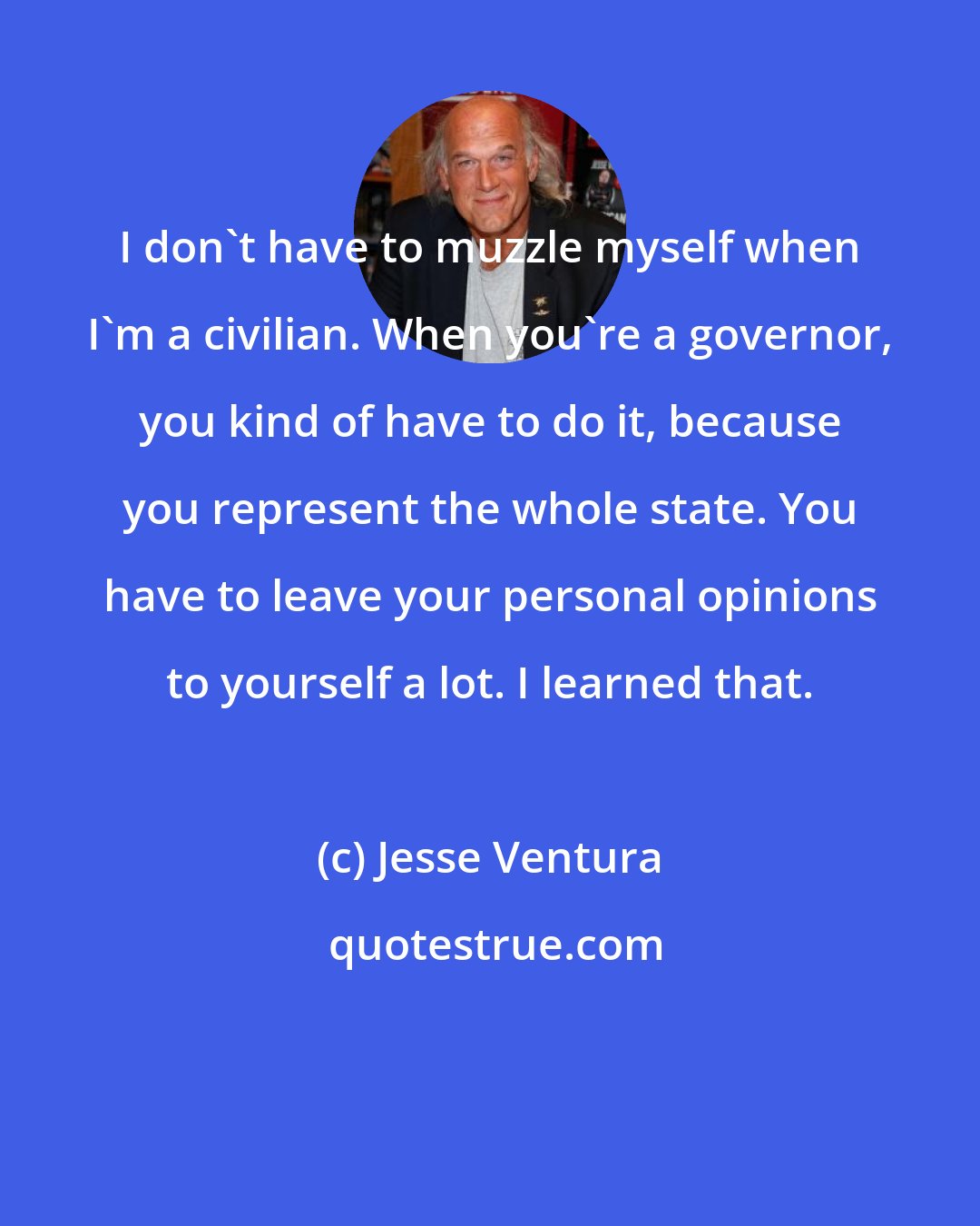 Jesse Ventura: I don't have to muzzle myself when I'm a civilian. When you're a governor, you kind of have to do it, because you represent the whole state. You have to leave your personal opinions to yourself a lot. I learned that.