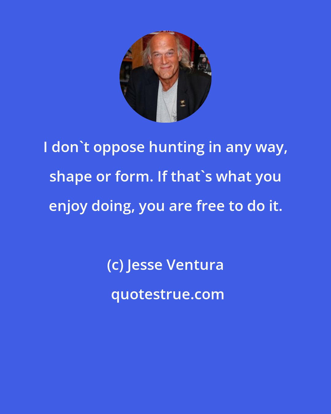 Jesse Ventura: I don't oppose hunting in any way, shape or form. If that's what you enjoy doing, you are free to do it.