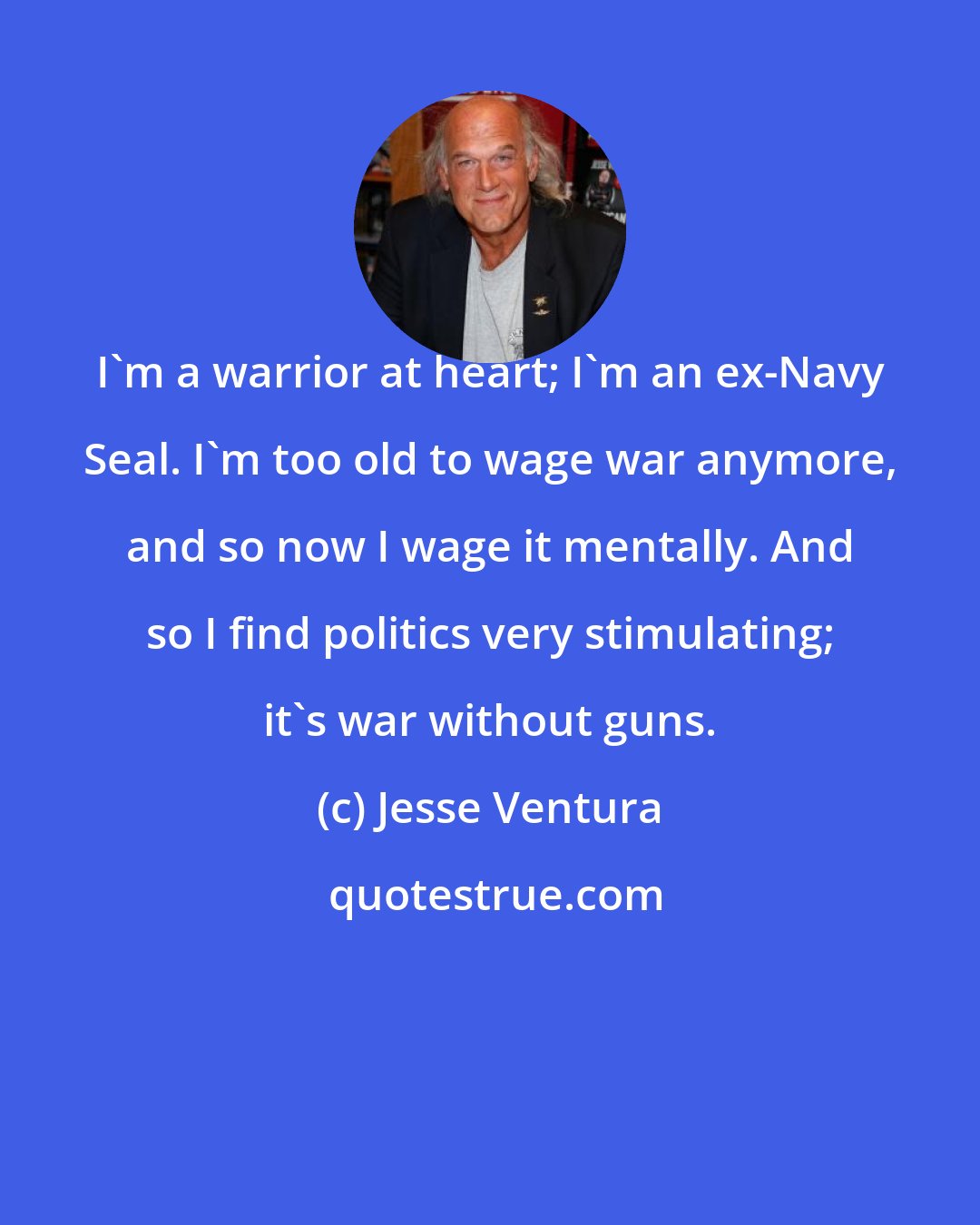 Jesse Ventura: I'm a warrior at heart; I'm an ex-Navy Seal. I'm too old to wage war anymore, and so now I wage it mentally. And so I find politics very stimulating; it's war without guns.