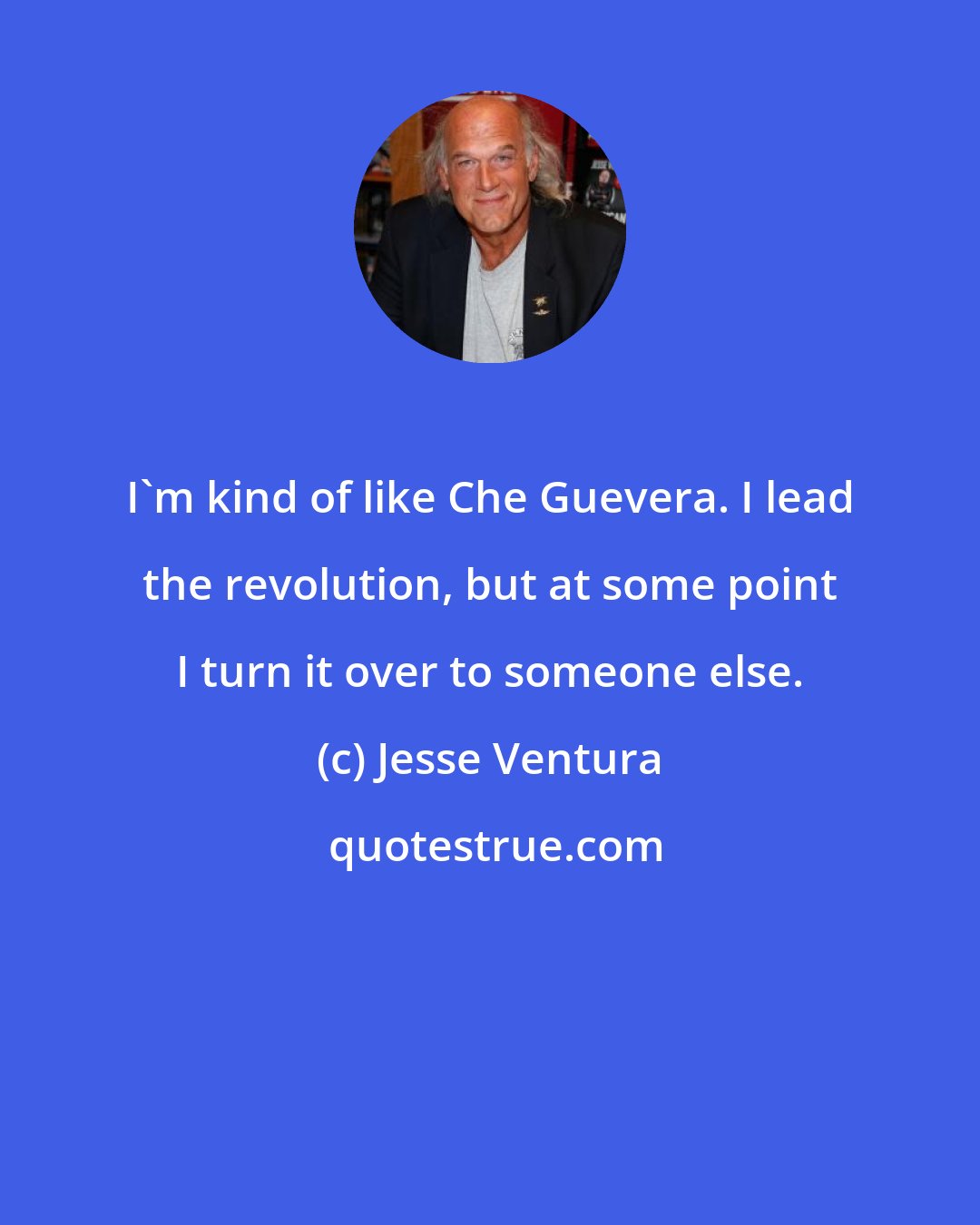 Jesse Ventura: I'm kind of like Che Guevera. I lead the revolution, but at some point I turn it over to someone else.