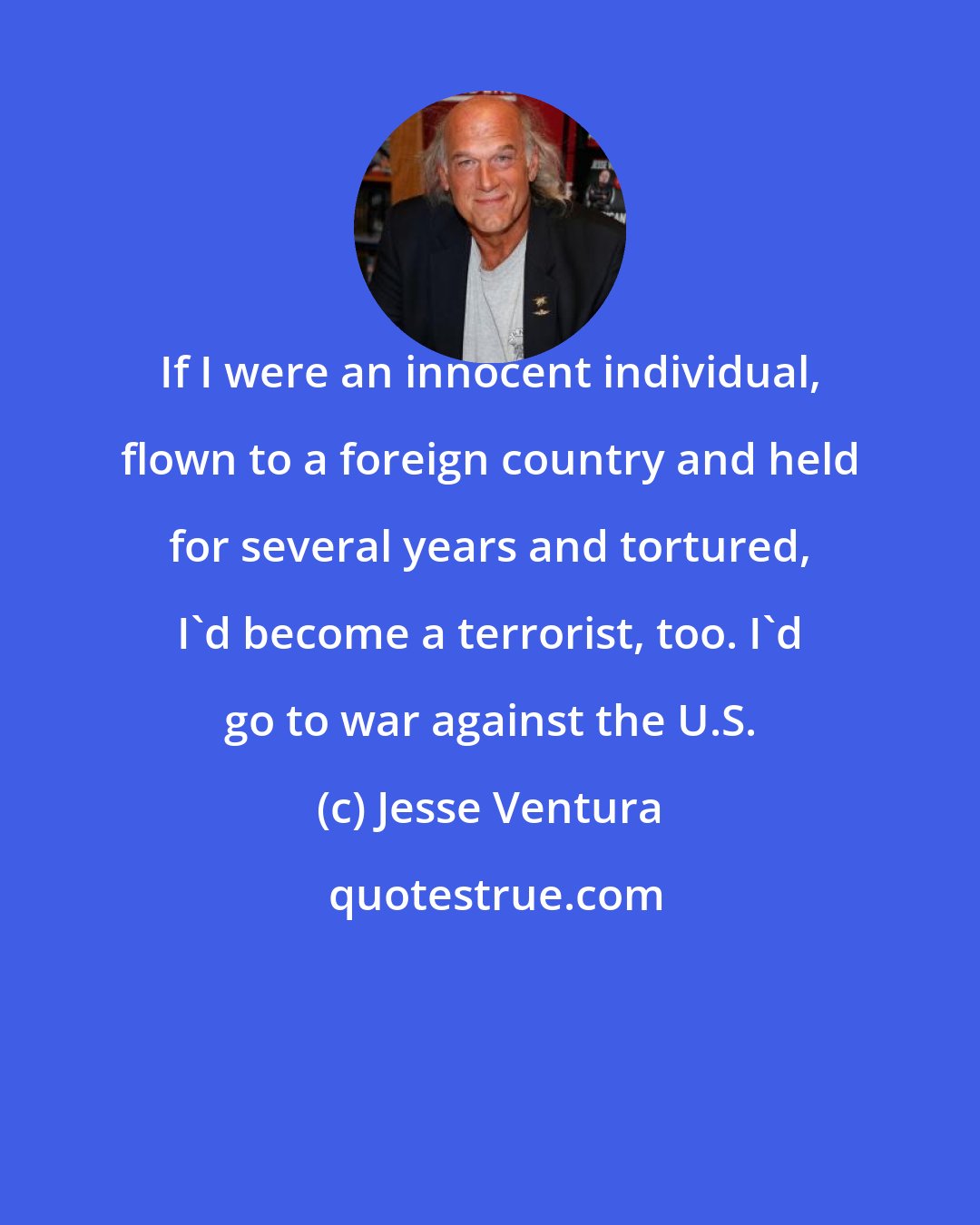 Jesse Ventura: If I were an innocent individual, flown to a foreign country and held for several years and tortured, I'd become a terrorist, too. I'd go to war against the U.S.