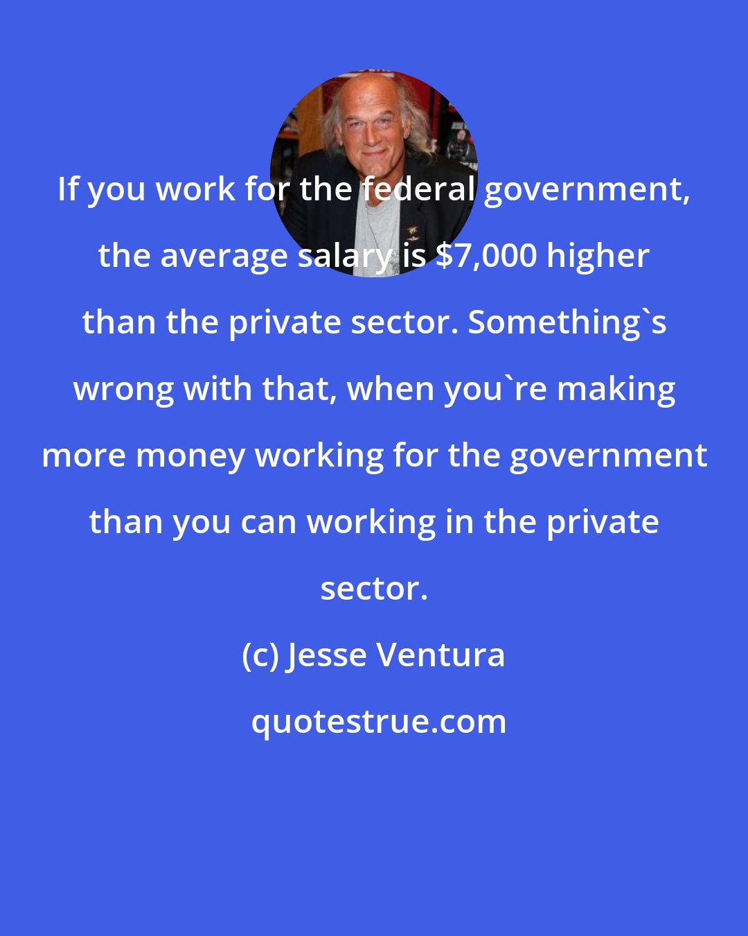 Jesse Ventura: If you work for the federal government, the average salary is $7,000 higher than the private sector. Something's wrong with that, when you're making more money working for the government than you can working in the private sector.