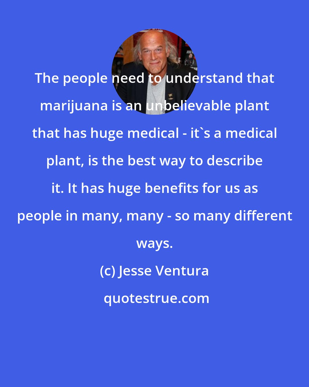 Jesse Ventura: The people need to understand that marijuana is an unbelievable plant that has huge medical - it's a medical plant, is the best way to describe it. It has huge benefits for us as people in many, many - so many different ways.