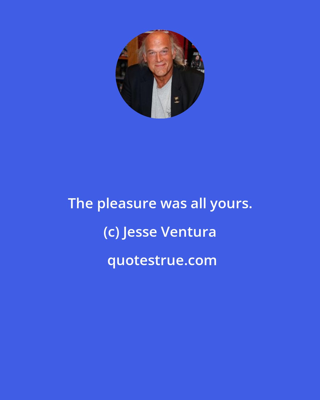 Jesse Ventura: The pleasure was all yours.