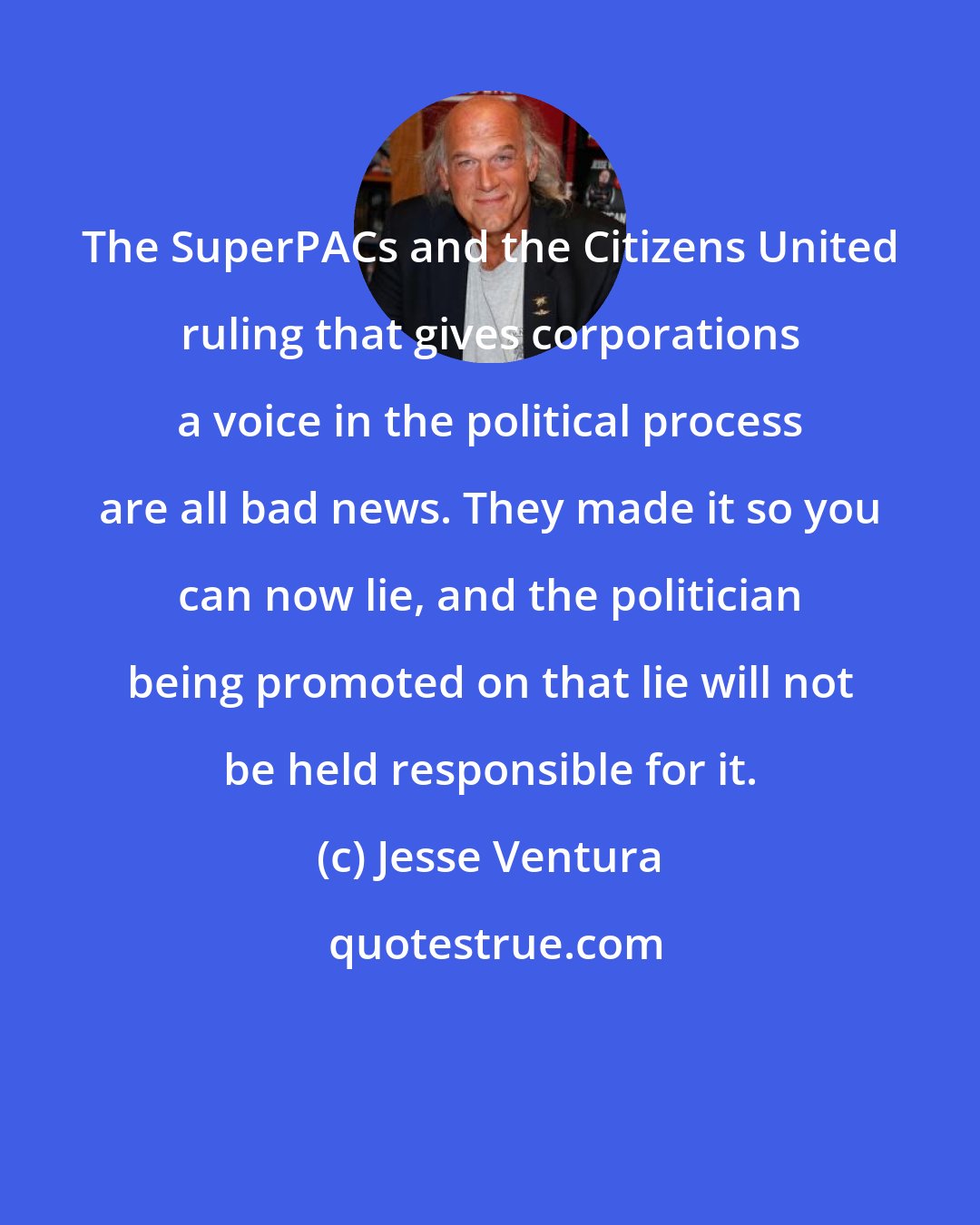 Jesse Ventura: The SuperPACs and the Citizens United ruling that gives corporations a voice in the political process are all bad news. They made it so you can now lie, and the politician being promoted on that lie will not be held responsible for it.