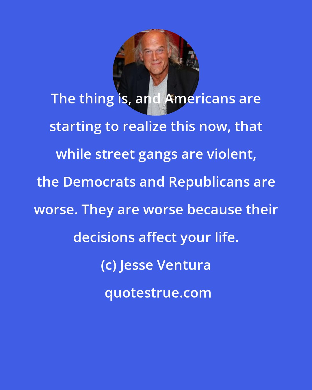 Jesse Ventura: The thing is, and Americans are starting to realize this now, that while street gangs are violent, the Democrats and Republicans are worse. They are worse because their decisions affect your life.