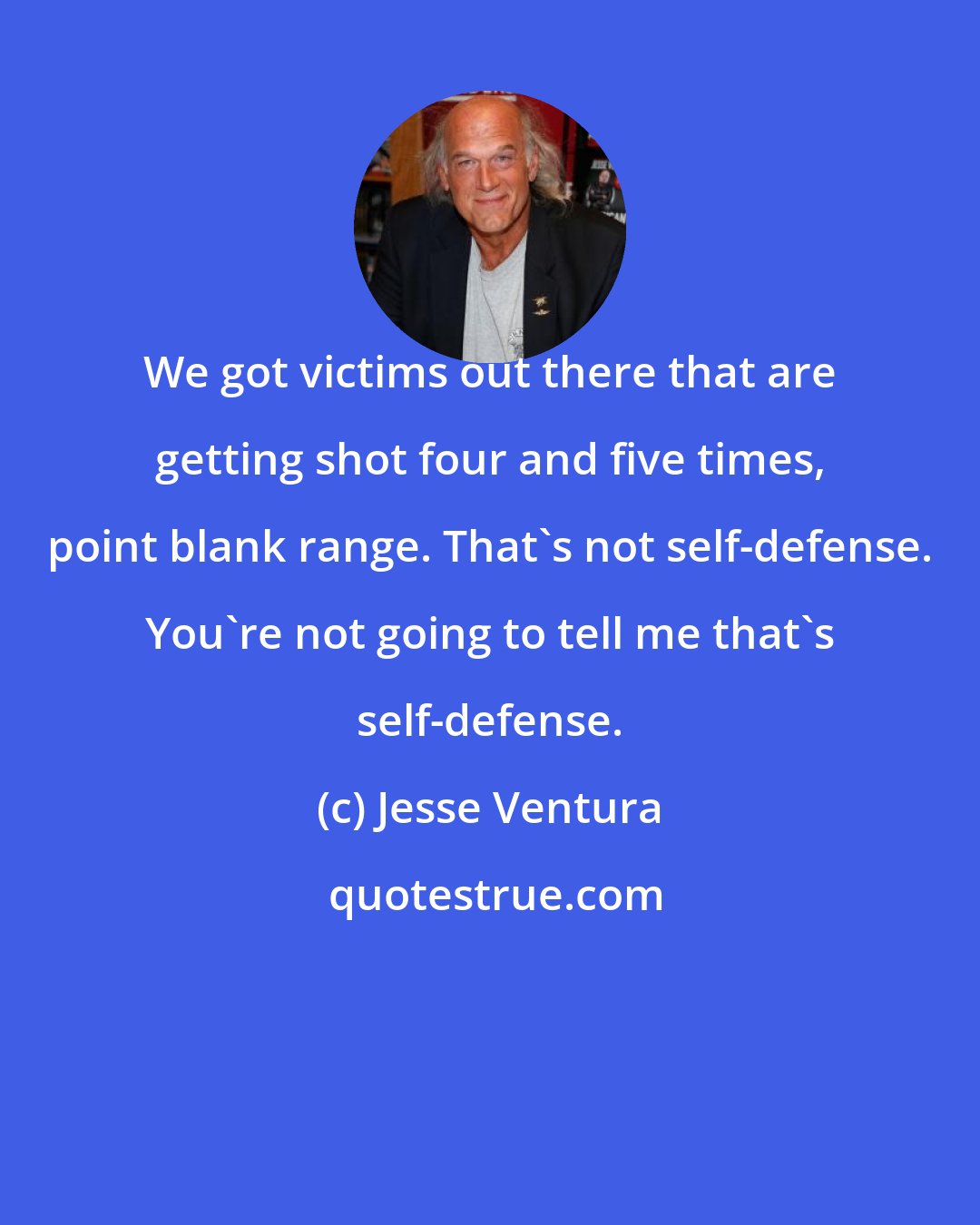 Jesse Ventura: We got victims out there that are getting shot four and five times, point blank range. That's not self-defense. You're not going to tell me that's self-defense.