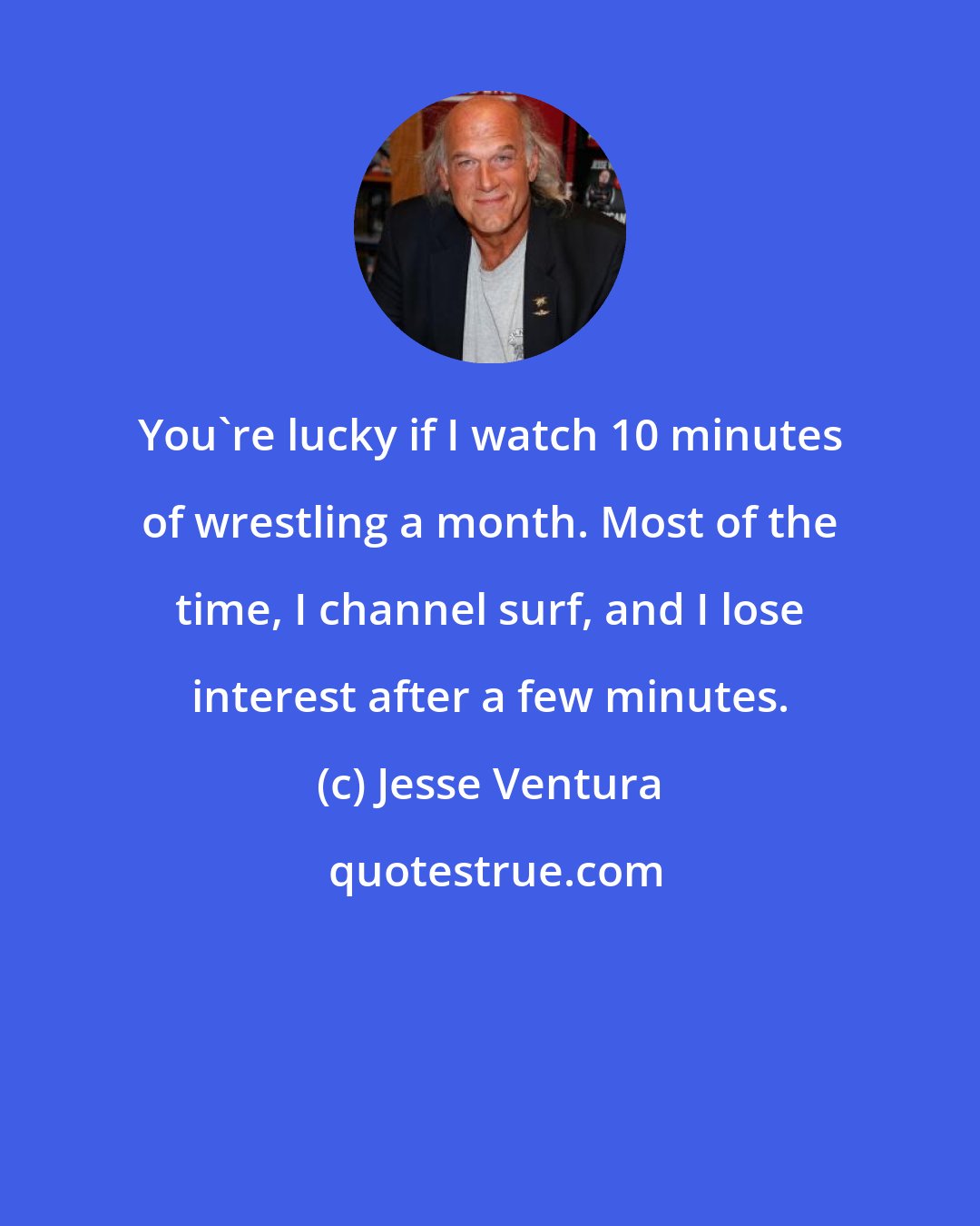 Jesse Ventura: You're lucky if I watch 10 minutes of wrestling a month. Most of the time, I channel surf, and I lose interest after a few minutes.