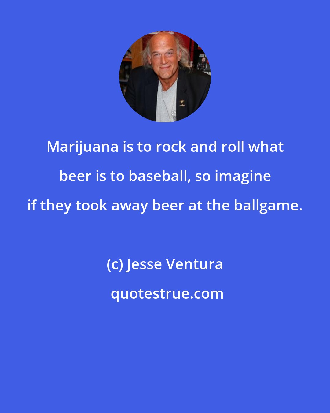 Jesse Ventura: Marijuana is to rock and roll what beer is to baseball, so imagine if they took away beer at the ballgame.