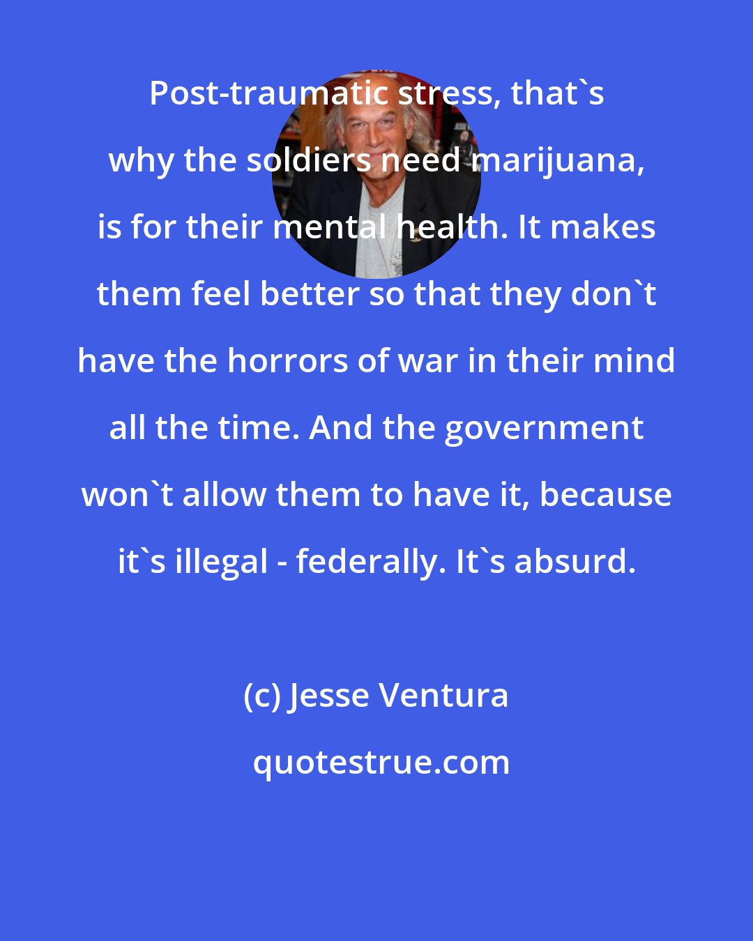 Jesse Ventura: Post-traumatic stress, that's why the soldiers need marijuana, is for their mental health. It makes them feel better so that they don't have the horrors of war in their mind all the time. And the government won't allow them to have it, because it's illegal - federally. It's absurd.