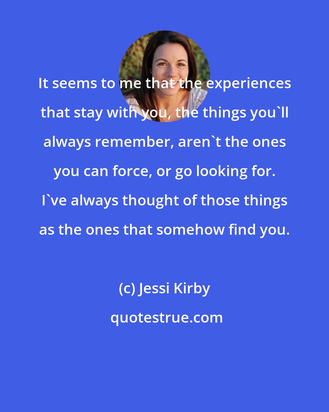 Jessi Kirby: It seems to me that the experiences that stay with you, the things you'll always remember, aren't the ones you can force, or go looking for. I've always thought of those things as the ones that somehow find you.