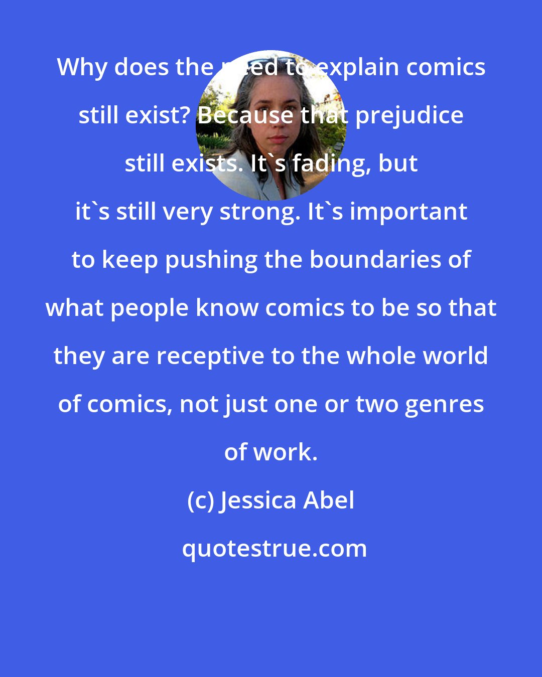 Jessica Abel: Why does the need to explain comics still exist? Because that prejudice still exists. It's fading, but it's still very strong. It's important to keep pushing the boundaries of what people know comics to be so that they are receptive to the whole world of comics, not just one or two genres of work.