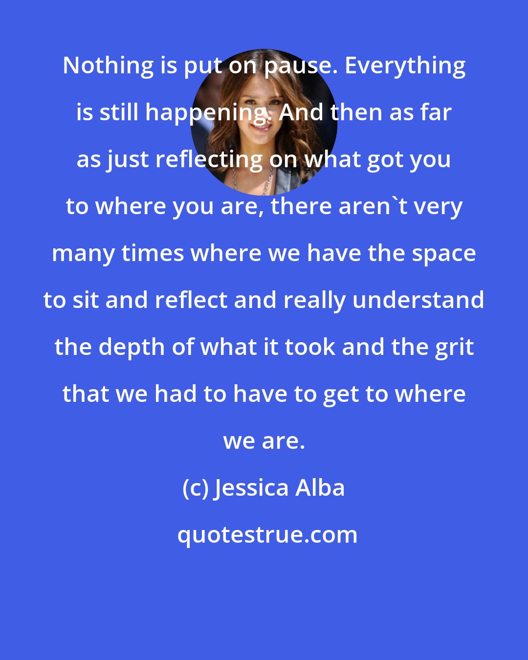 Jessica Alba: Nothing is put on pause. Everything is still happening. And then as far as just reflecting on what got you to where you are, there aren't very many times where we have the space to sit and reflect and really understand the depth of what it took and the grit that we had to have to get to where we are.