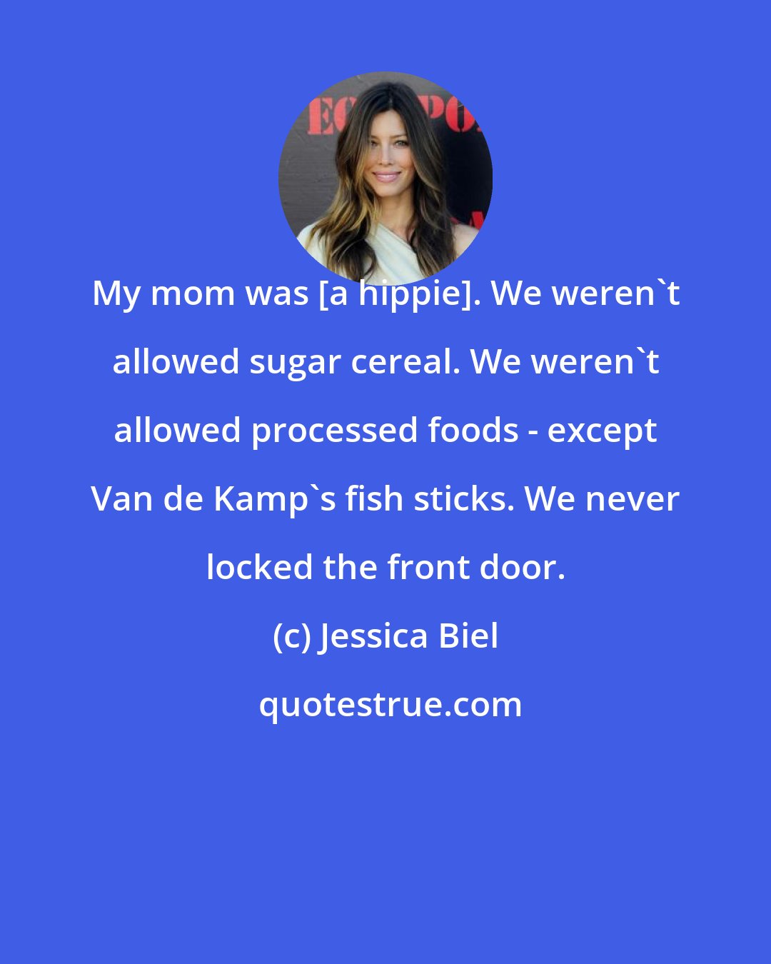 Jessica Biel: My mom was [a hippie]. We weren't allowed sugar cereal. We weren't allowed processed foods - except Van de Kamp's fish sticks. We never locked the front door.
