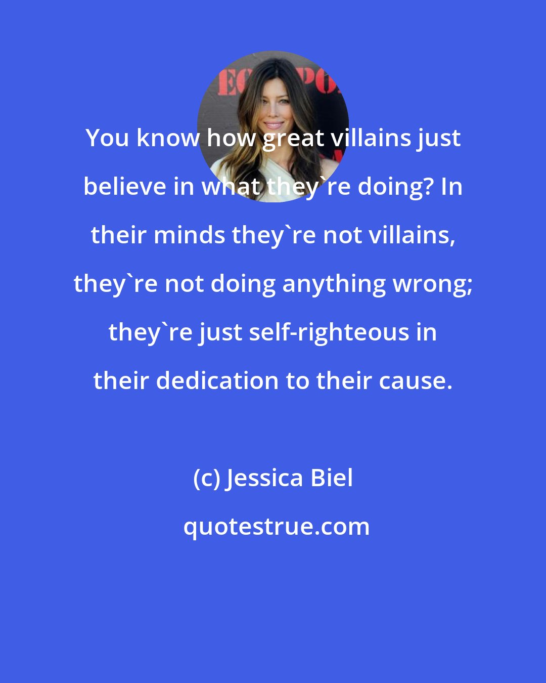 Jessica Biel: You know how great villains just believe in what they're doing? In their minds they're not villains, they're not doing anything wrong; they're just self-righteous in their dedication to their cause.