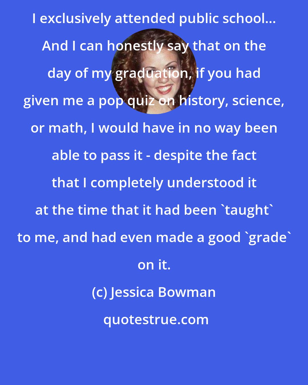 Jessica Bowman: I exclusively attended public school... And I can honestly say that on the day of my graduation, if you had given me a pop quiz on history, science, or math, I would have in no way been able to pass it - despite the fact that I completely understood it at the time that it had been 'taught' to me, and had even made a good 'grade' on it.