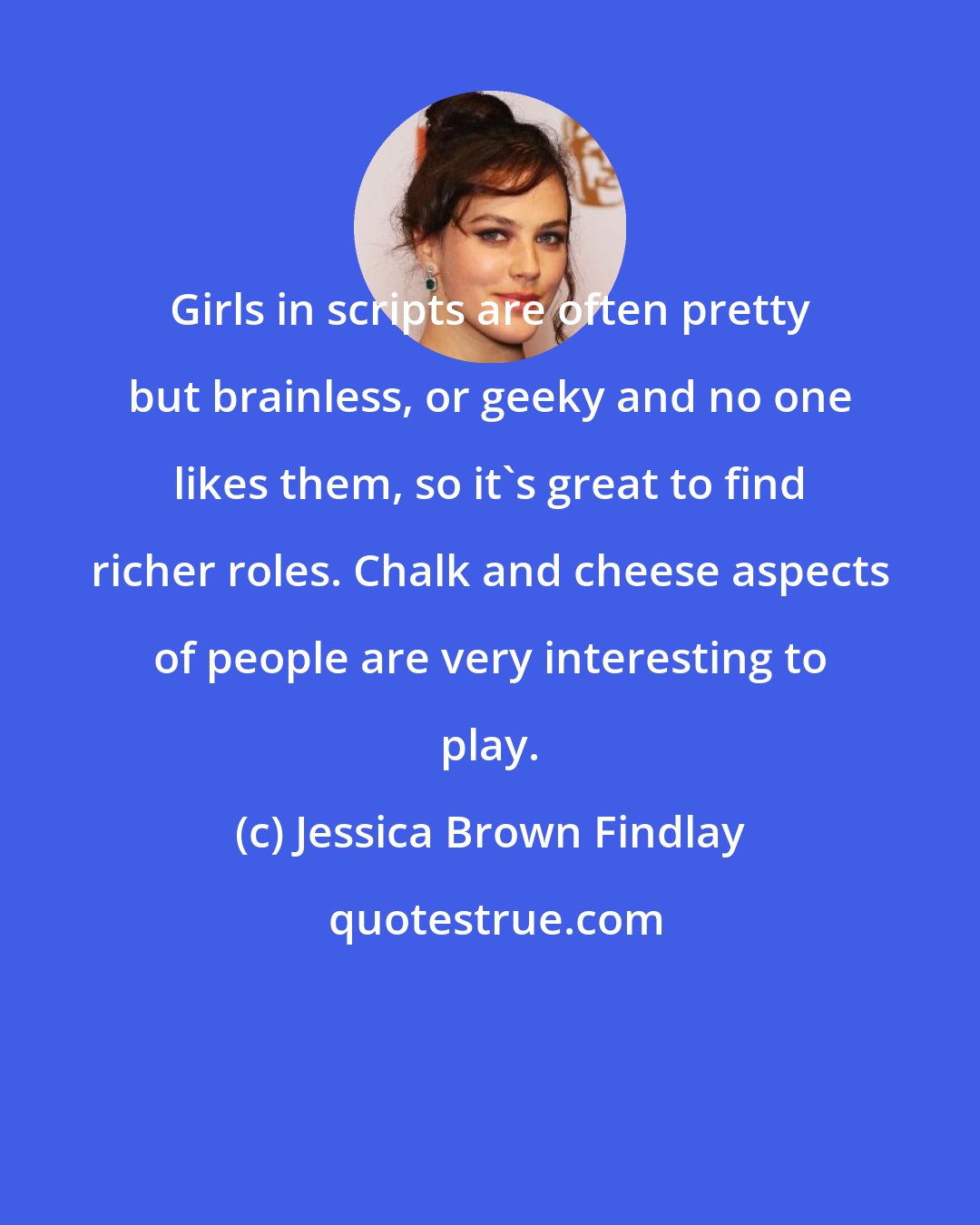 Jessica Brown Findlay: Girls in scripts are often pretty but brainless, or geeky and no one likes them, so it's great to find richer roles. Chalk and cheese aspects of people are very interesting to play.