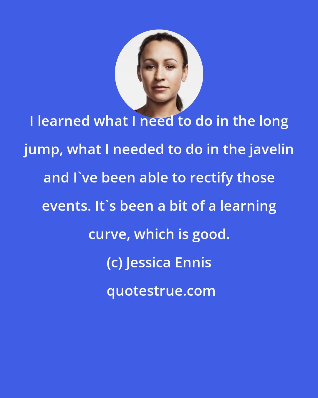 Jessica Ennis: I learned what I need to do in the long jump, what I needed to do in the javelin and I've been able to rectify those events. It's been a bit of a learning curve, which is good.