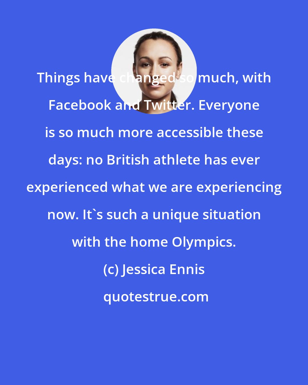 Jessica Ennis: Things have changed so much, with Facebook and Twitter. Everyone is so much more accessible these days: no British athlete has ever experienced what we are experiencing now. It's such a unique situation with the home Olympics.