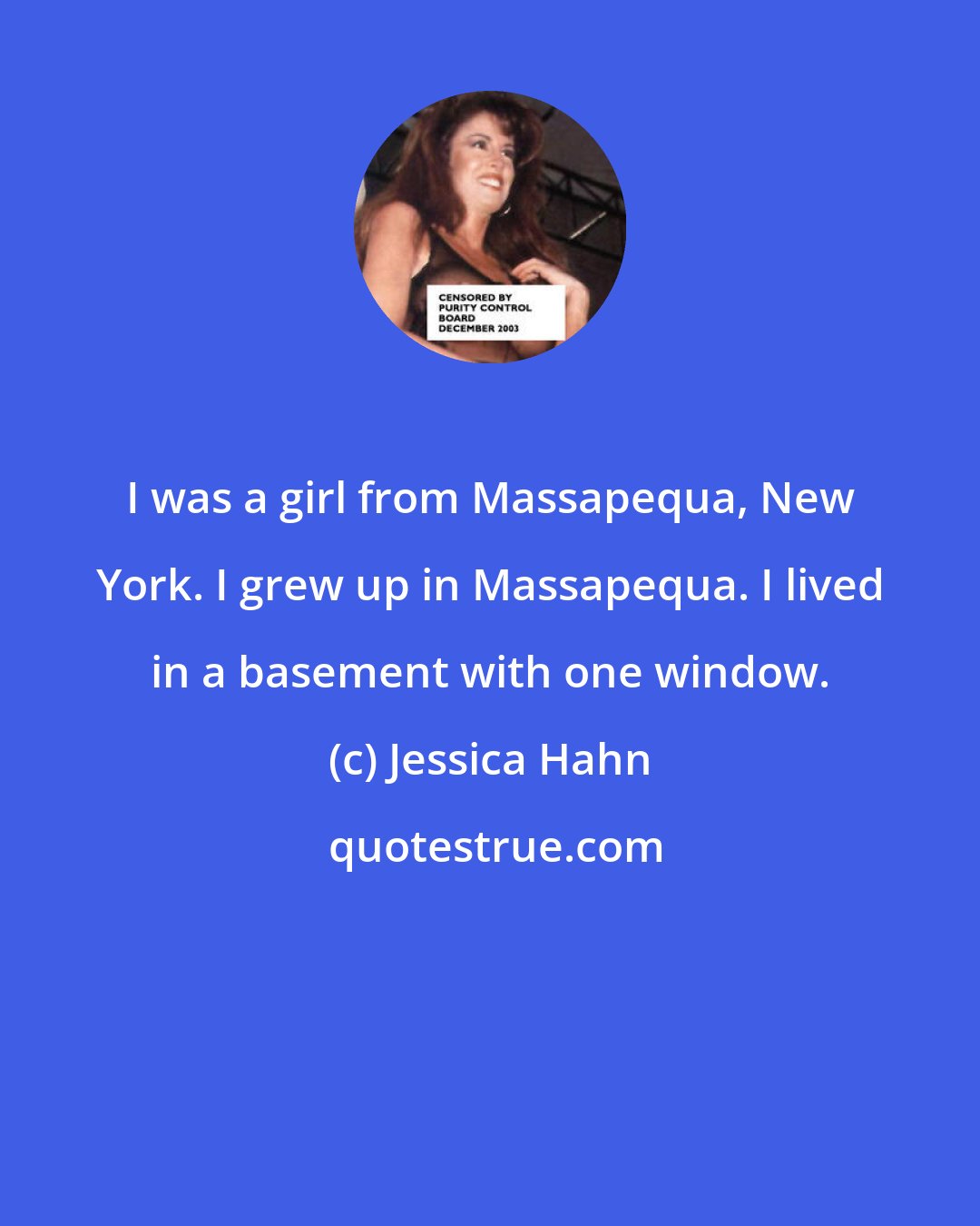 Jessica Hahn: I was a girl from Massapequa, New York. I grew up in Massapequa. I lived in a basement with one window.