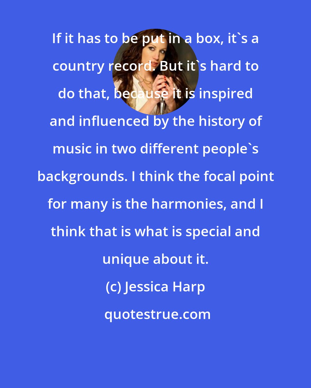 Jessica Harp: If it has to be put in a box, it's a country record. But it's hard to do that, because it is inspired and influenced by the history of music in two different people's backgrounds. I think the focal point for many is the harmonies, and I think that is what is special and unique about it.