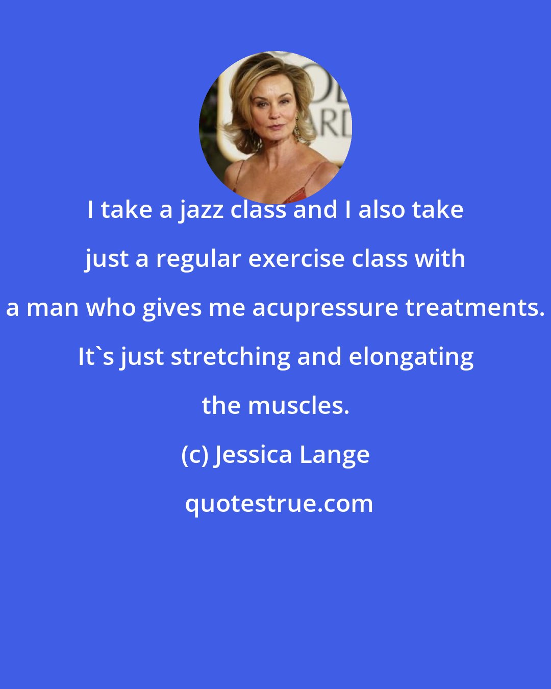 Jessica Lange: I take a jazz class and I also take just a regular exercise class with a man who gives me acupressure treatments. It's just stretching and elongating the muscles.